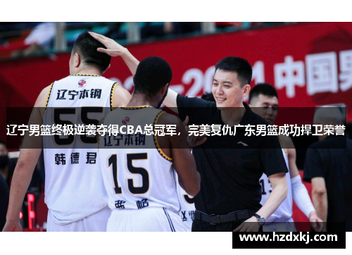 辽宁男篮终极逆袭夺得CBA总冠军，完美复仇广东男篮成功捍卫荣誉