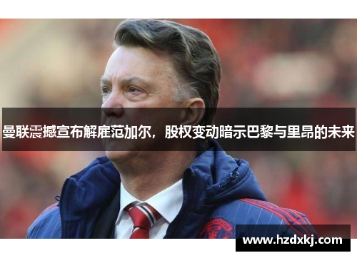 曼联震撼宣布解雇范加尔，股权变动暗示巴黎与里昂的未来