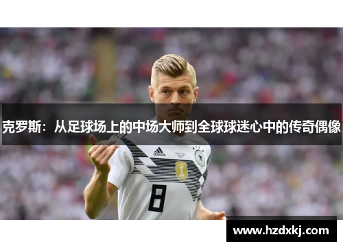 克罗斯：从足球场上的中场大师到全球球迷心中的传奇偶像