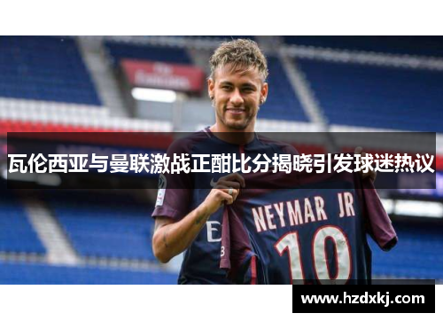 瓦伦西亚与曼联激战正酣比分揭晓引发球迷热议