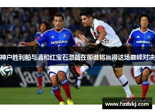 神户胜利船与浦和红宝石激战在即谁将赢得这场巅峰对决