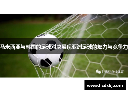 马来西亚与韩国的足球对决展现亚洲足球的魅力与竞争力